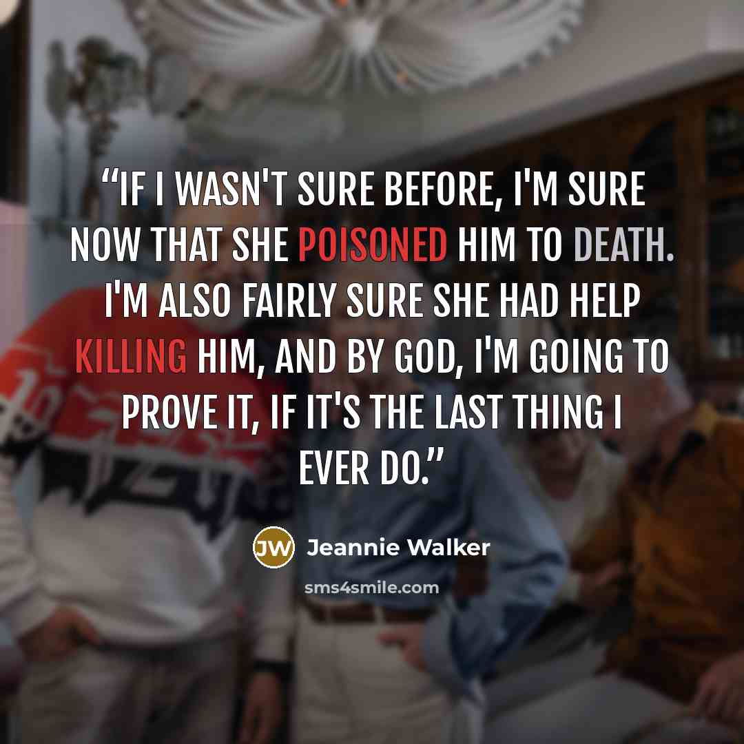 “If I wasn't sure before, I'm sure now that she poisoned him to death. I'm also fairly sure she had help killing him, and by God, I'm going to prove it, if it's the last thing I ever do.” quote by Jeannie Walker