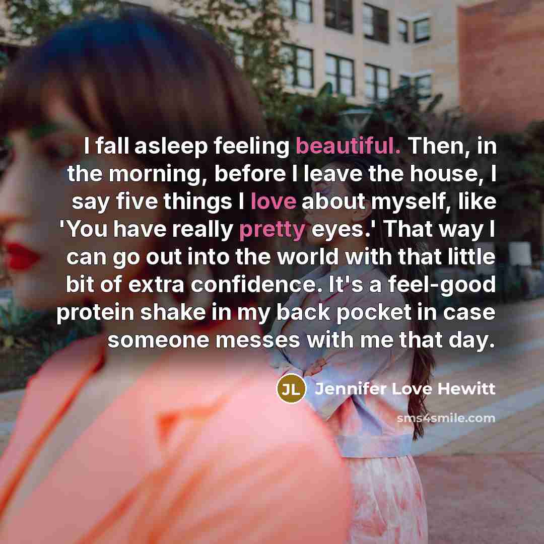 “I fall asleep feeling beautiful. Then, in the morning, before I leave the house, I say five things I love about myself, like 'You have really pretty eyes.' That way I can go out into the world with that little bit of extra confidence. It's a feel-good protein shake in my back pocket in case…” quote by Jennifer Love Hewitt