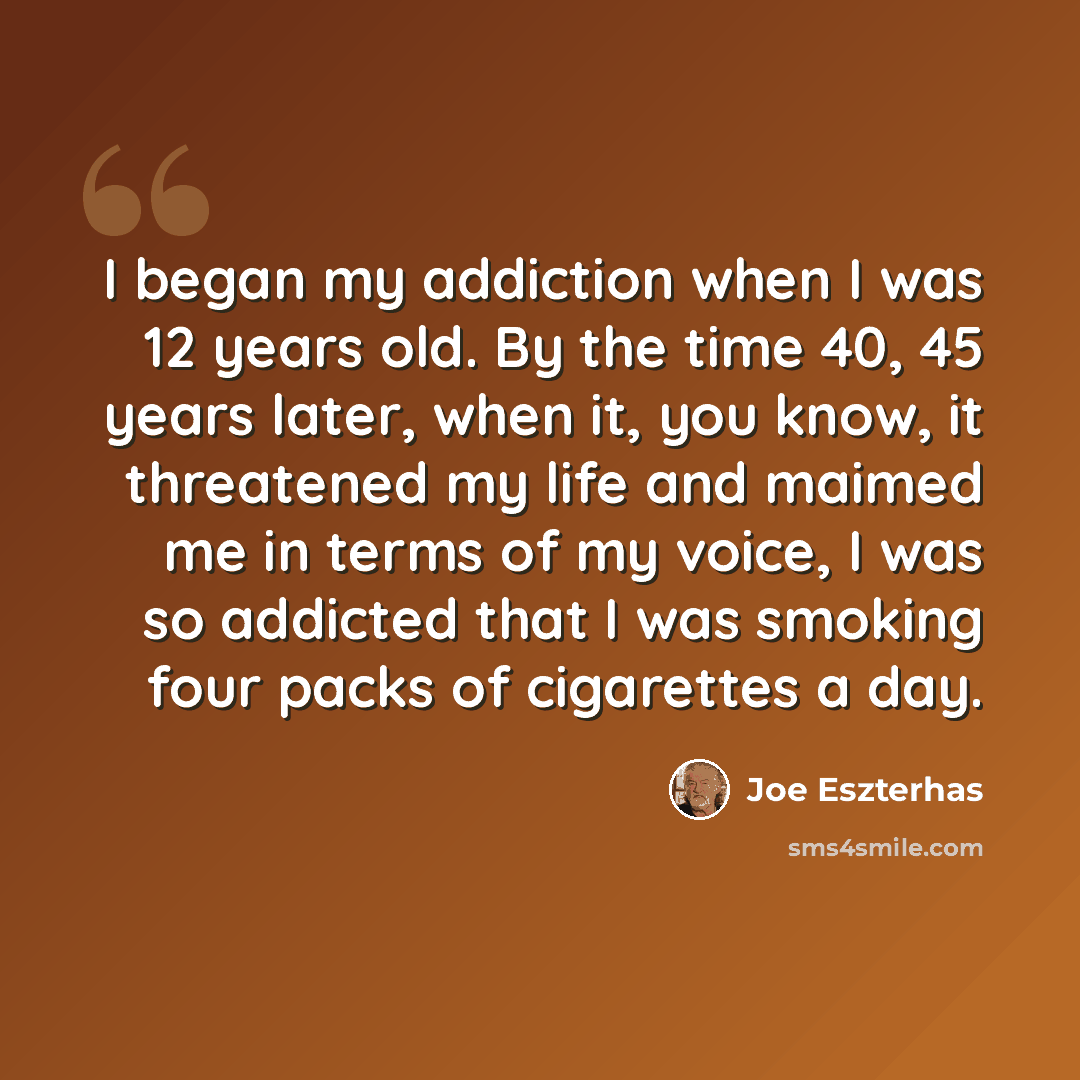 “I began my addiction when I was 12 years old. By the time 40, 45 years later, when it, you know, it threatened my life and maimed me in terms of my voice, I was so addicted that I was smoking four packs of cigarettes a day.” quote by Joe Eszterhas