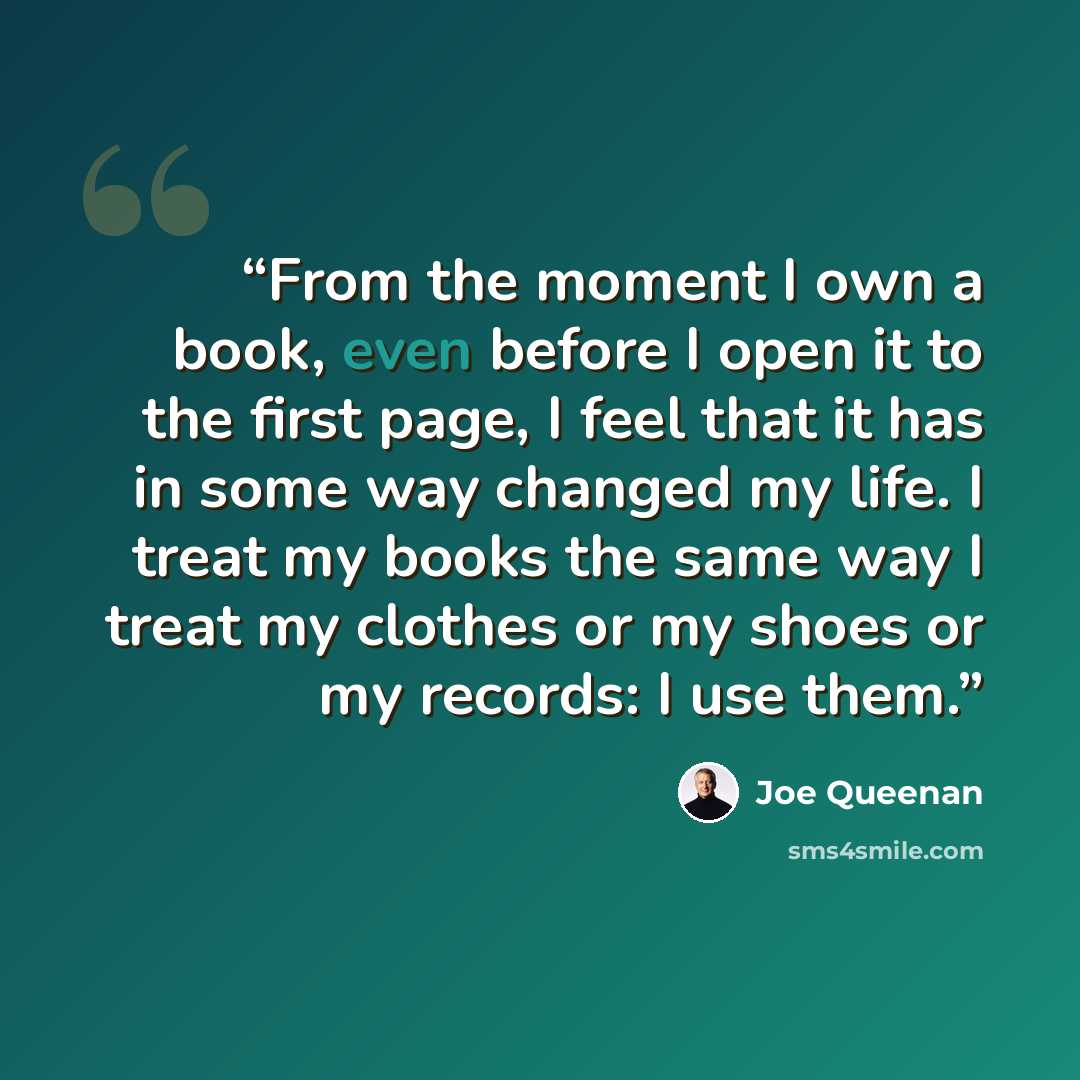 “From the moment I own a book, even before I open it to the first page, I feel that it has in some way changed my life. I treat my books the same way I treat my clothes or my shoes or my records: I use them.” quote by Joe Queenan