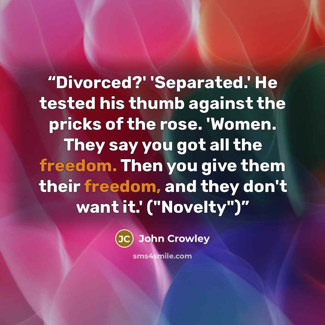 “Divorced?' 'Separated.' He tested his thumb against the pricks of the rose. 'Women. They say you got all the freedom. Then you give them their freedom, and they don't want it.' ("Novelty")” quote by John Crowley
