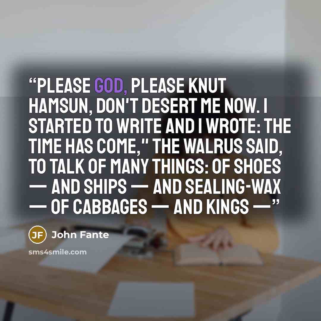 “Please God, please Knut Hamsun, don't desert me now. I started to write and I wrote: The time has come," the Walrus said, To talk of many things: Of shoes — and ships — and sealing-wax — Of cabbages — and kings —” quote by John Fante