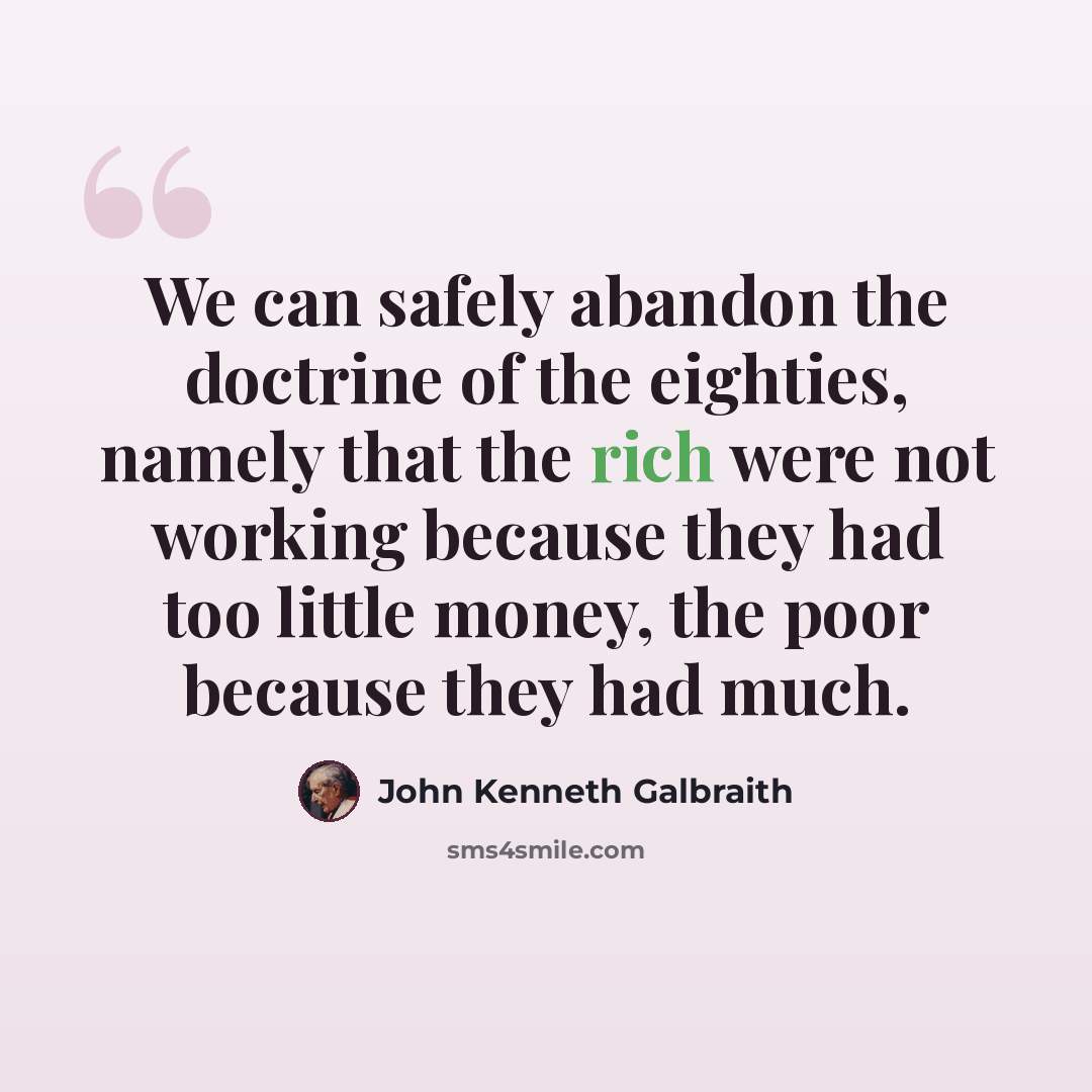 “We can safely abandon the doctrine of the eighties, namely that the rich were not working because they had too little money, the poor because they had much.” quote by John Kenneth Galbraith