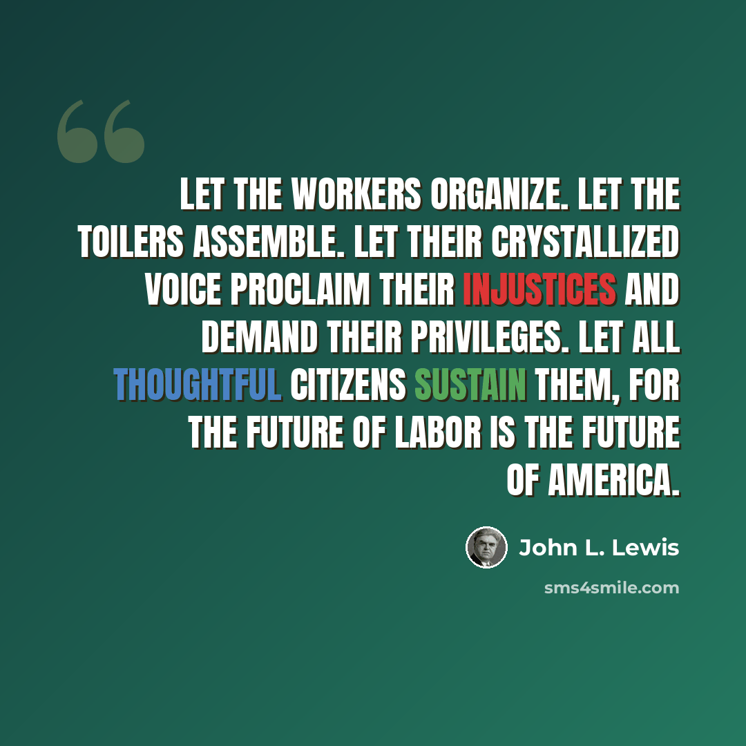 “Let the workers organize. Let the toilers assemble. Let their crystallized voice proclaim their injustices and demand their privileges. Let all thoughtful citizens sustain them, for the future of Labor is the future of America.” quote by John L. Lewis