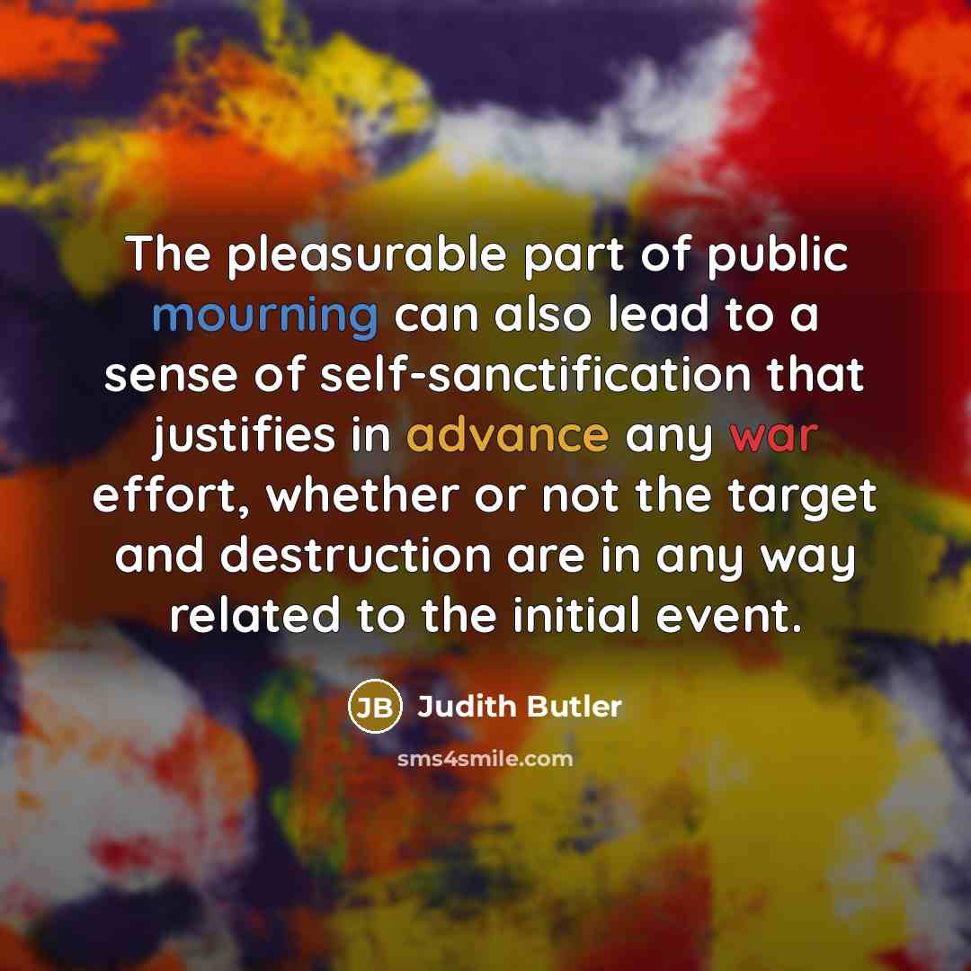 “The pleasurable part of public mourning can also lead to a sense of self-sanctification that justifies in advance any war effort, whether or not the target and destruction are in any way related to the initial event.” quote by Judith Butler