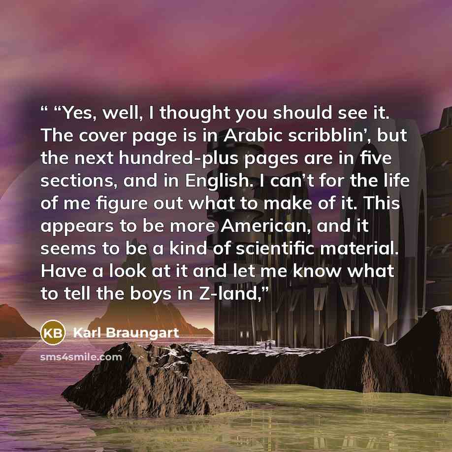 ““Yes, well, I thought you should see it. The cover page is in Arabic scribblin’, but the next hundred-plus pages are in five sections, and in English. I can’t for the life of me figure out what to make of it. This appears to be more American, and it seems to be a kind of scientific material. Have…” quote by Karl Braungart