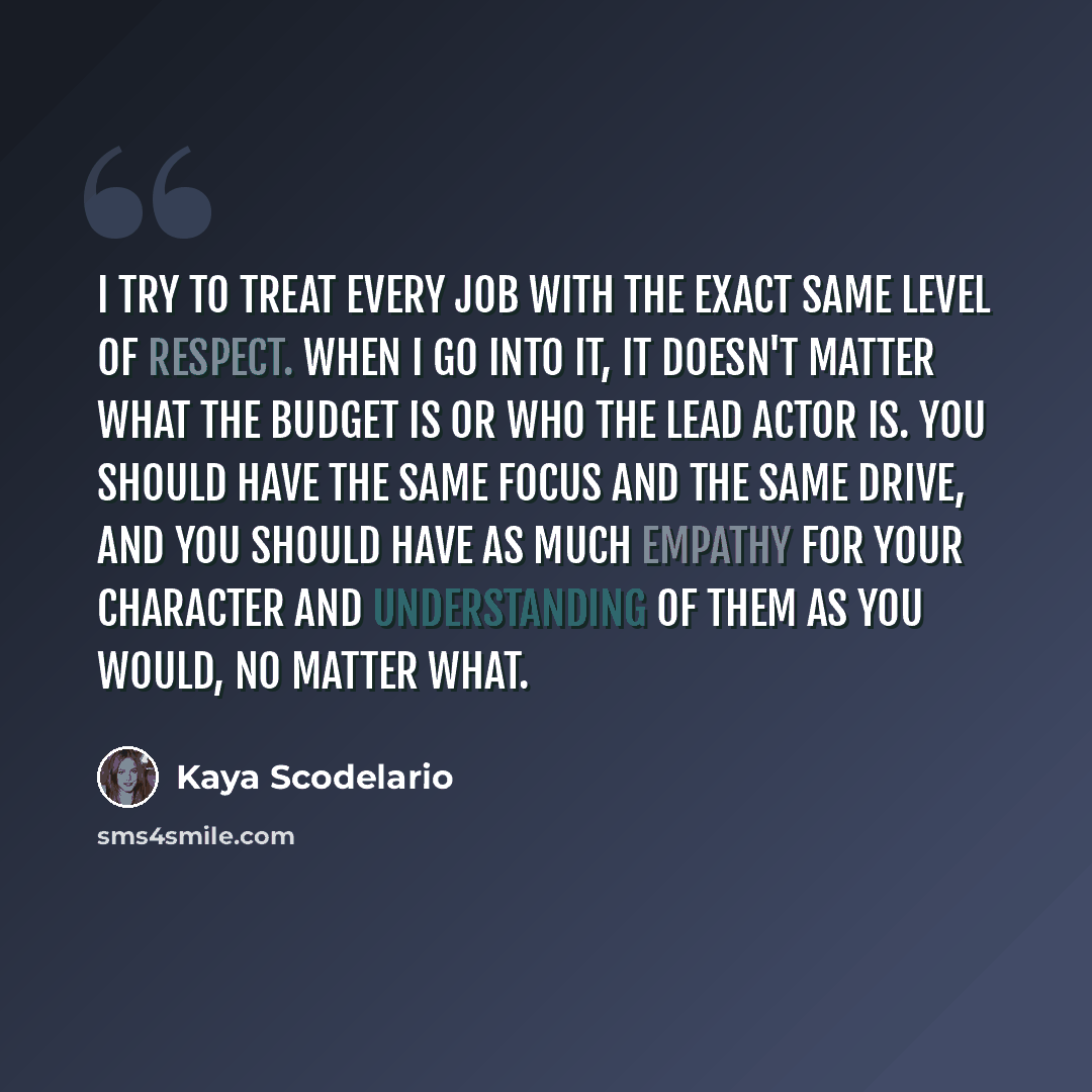 “I try to treat every job with the exact same level of respect. When I go into it, it doesn't matter what the budget is or who the lead actor is. You should have the same focus and the same drive, and you should have as much empathy for your character and understanding of them as you would, no…” quote by Kaya Scodelario