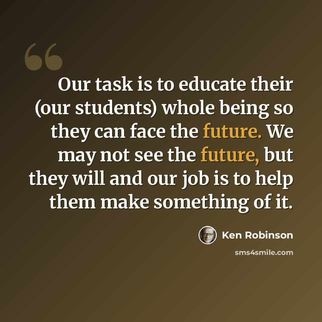 “Our task is to educate their (our students) whole being so they can face the future. We may not see the future, but they will and our job is to help them make something of it.” quote by Ken Robinson
