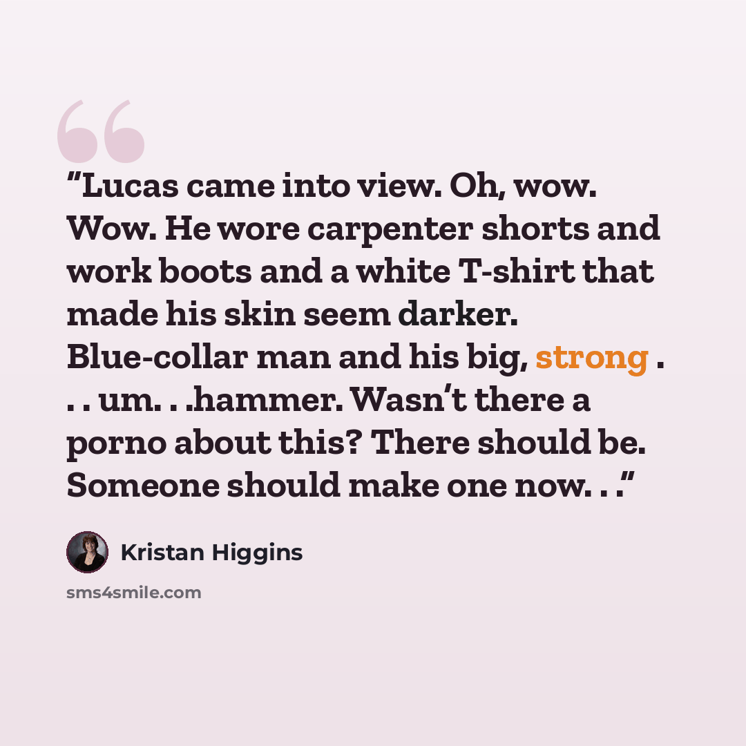 “Lucas came into view. Oh, wow. Wow. He wore carpenter shorts and work boots and a white T-shirt that made his skin seem darker. Blue-collar man and his big, strong . . . um. . .hammer. Wasn’t there a porno about this? There should be. Someone should make one now. . .” quote by Kristan Higgins