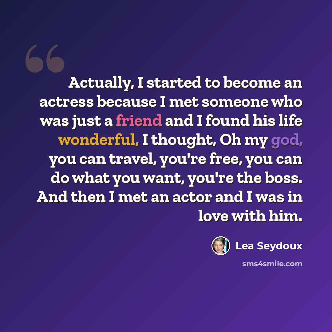 “Actually, I started to become an actress because I met someone who was just a friend and I found his life wonderful, I thought, Oh my god, you can travel, you're free, you can do what you want, you're the boss. And then I met an actor and I was in love with him.” quote by Lea Seydoux