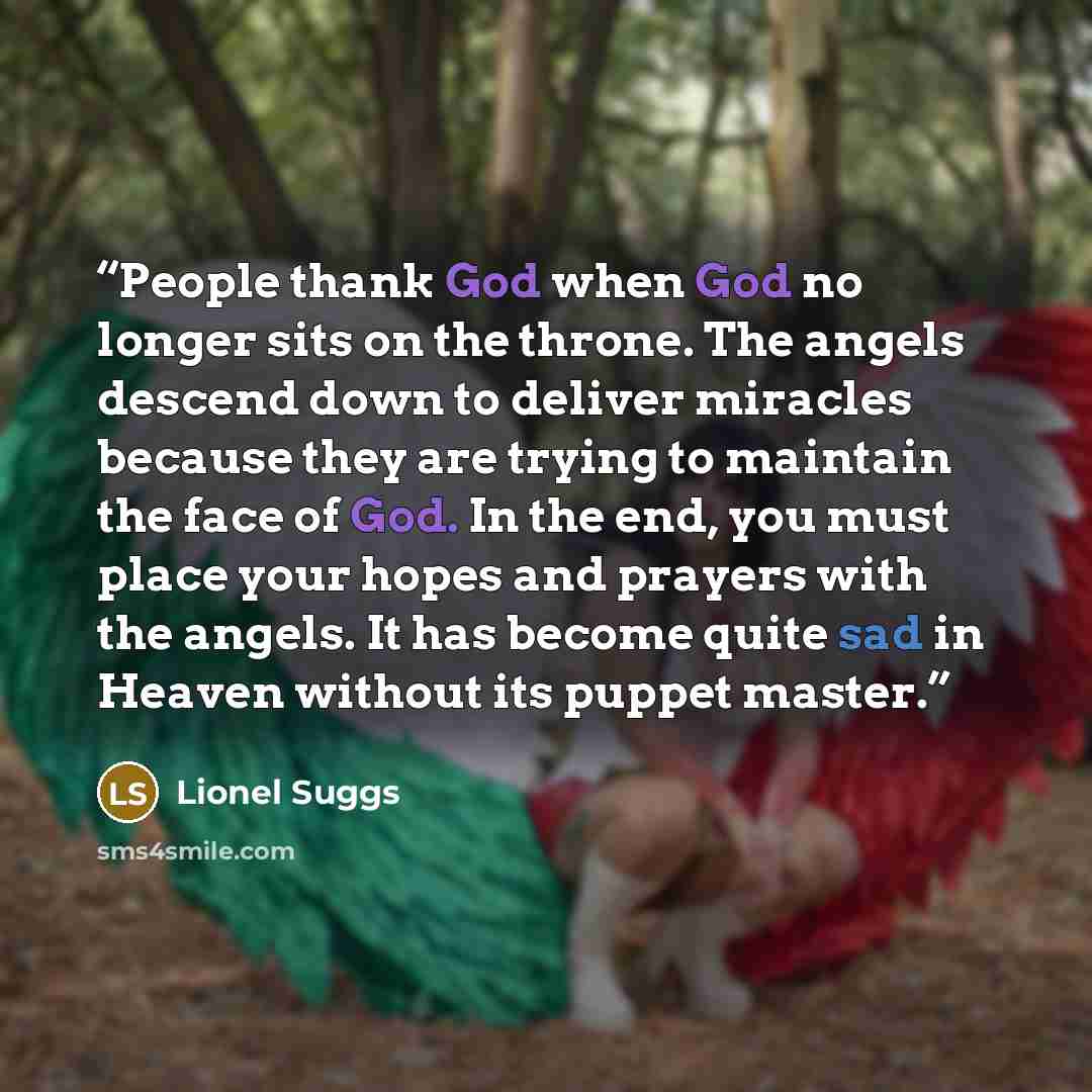 “People thank God when God no longer sits on the throne. The angels descend down to deliver miracles because they are trying to maintain the face of God. In the end, you must place your hopes and prayers with the angels. It has become quite sad in Heaven without its puppet master.” quote by Lionel Suggs