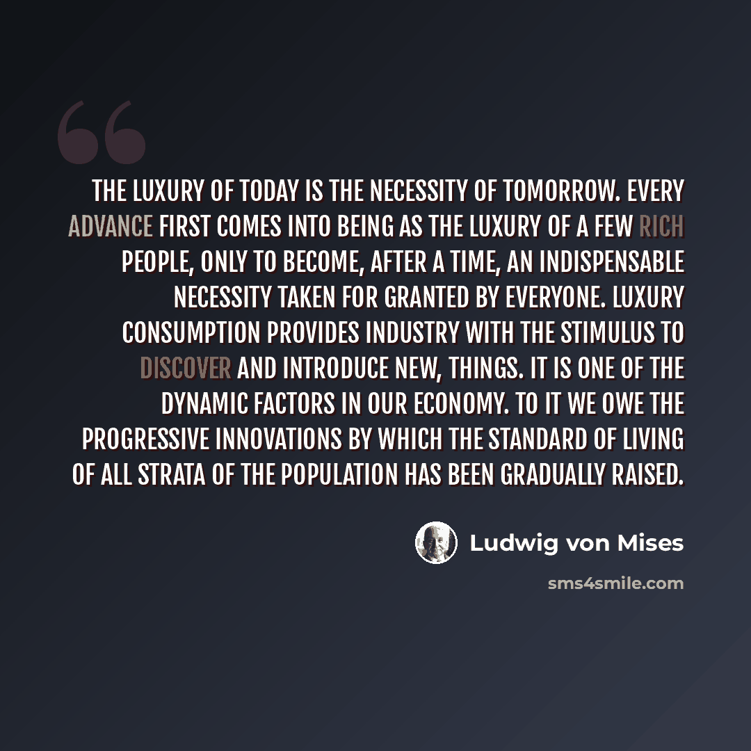 “The luxury of today is the necessity of tomorrow. Every advance first comes into being as the luxury of a few rich people, only to become, after a time, an indispensable necessity taken for granted by everyone. Luxury consumption provides industry with the stimulus to discover and introduce new…” quote by Ludwig von Mises