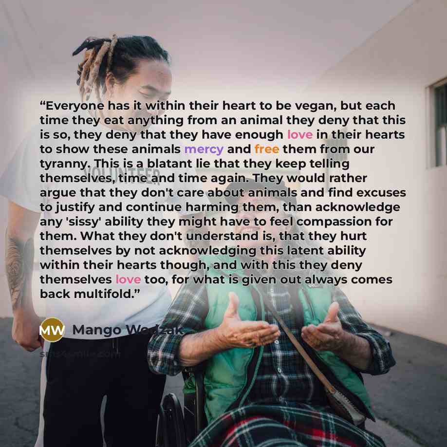 “Everyone has it within their heart to be vegan, but each time they eat anything from an animal they deny that this is so, they deny that they have enough love in their hearts to show these animals mercy and free them from our tyranny. This is a blatant lie that they keep telling themselves, time…” quote by Mango Wodzak