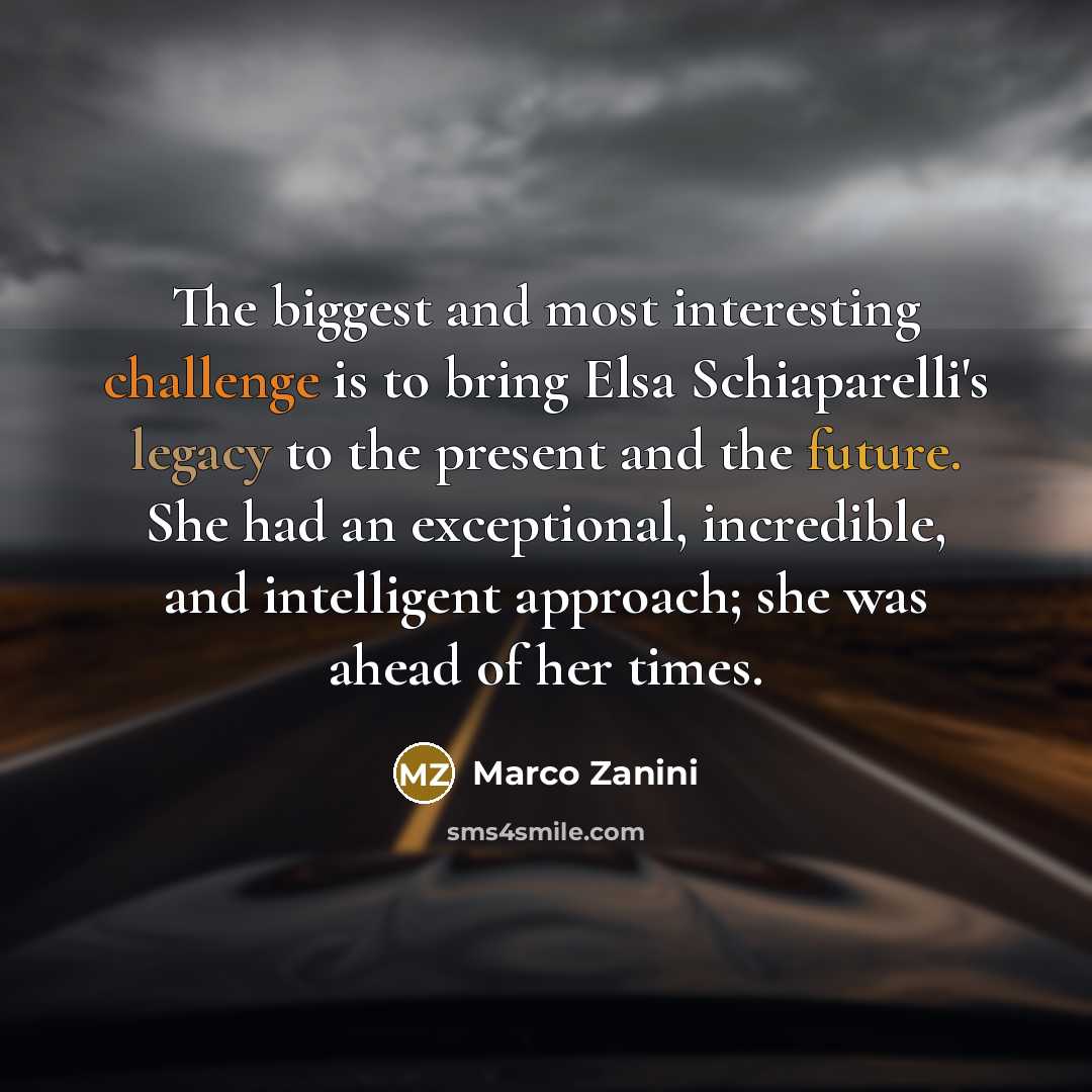 “The biggest and most interesting challenge is to bring Elsa Schiaparelli's legacy to the present and the future. She had an exceptional, incredible, and intelligent approach; she was ahead of her times.” quote by Marco Zanini
