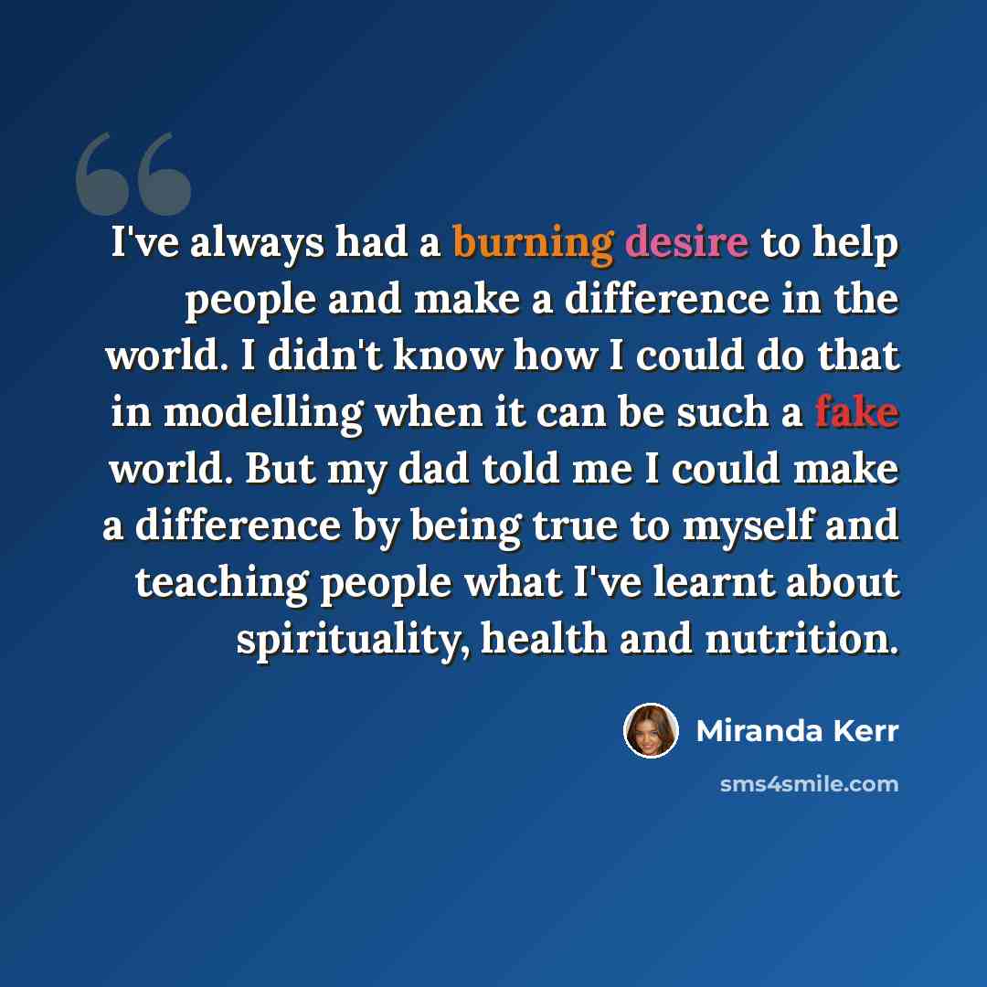 “I've always had a burning desire to help people and make a difference in the world. I didn't know how I could do that in modelling when it can be such a fake world. But my dad told me I could make a difference by being true to myself and teaching people what I've learnt about spirituality, health…” quote by Miranda Kerr