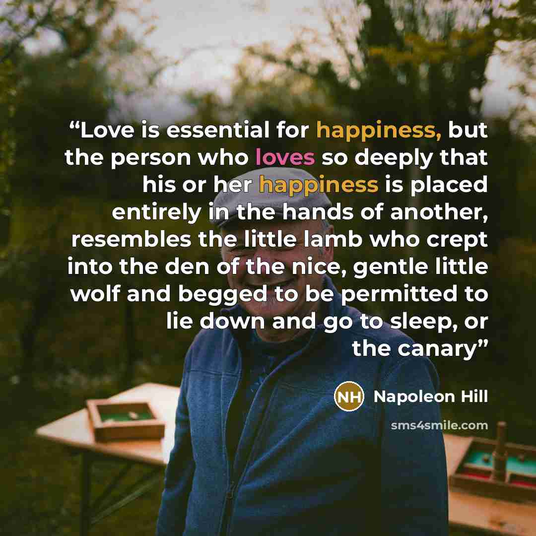 “Love is essential for happiness, but the person who loves so deeply that his or her happiness is placed entirely in the hands of another, resembles the little lamb who crept into the den of the nice, gentle little wolf and begged to be permitted to lie down and go to sleep, or the canary” quote by Napoleon Hill