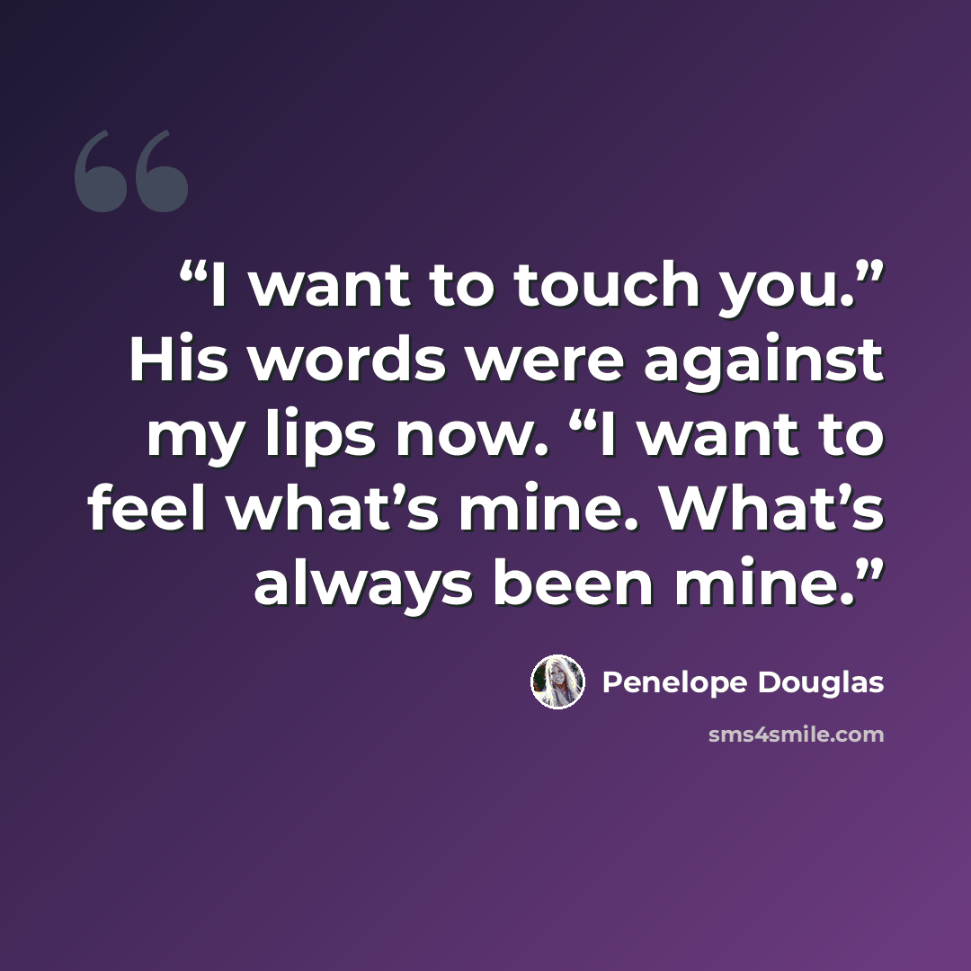 “I want to touch you.” His words were against my lips now. “I want to feel what’s mine. What’s always been mine.” quote by Penelope Douglas