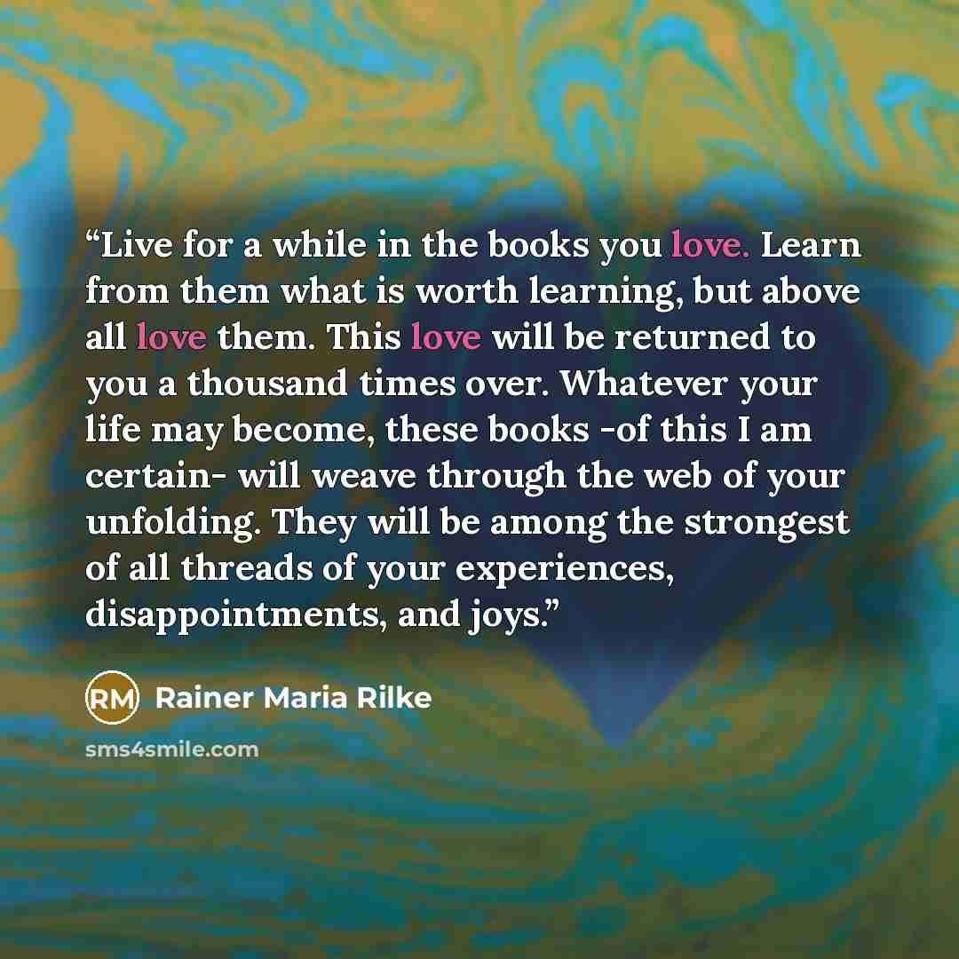 “Live for a while in the books you love. Learn from them what is worth learning, but above all love them. This love will be returned to you a thousand times over. Whatever your life may become, these books -of this I am certain- will weave through the web of your unfolding. They will be among the…” quote by Rainer Maria Rilke