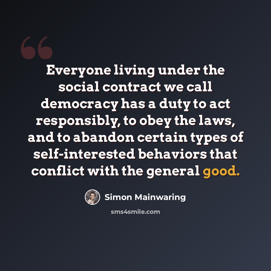 “Everyone living under the social contract we call democracy has a duty to act responsibly, to obey the laws, and to abandon certain types of self-interested behaviors that conflict with the general good.” quote by Simon Mainwaring