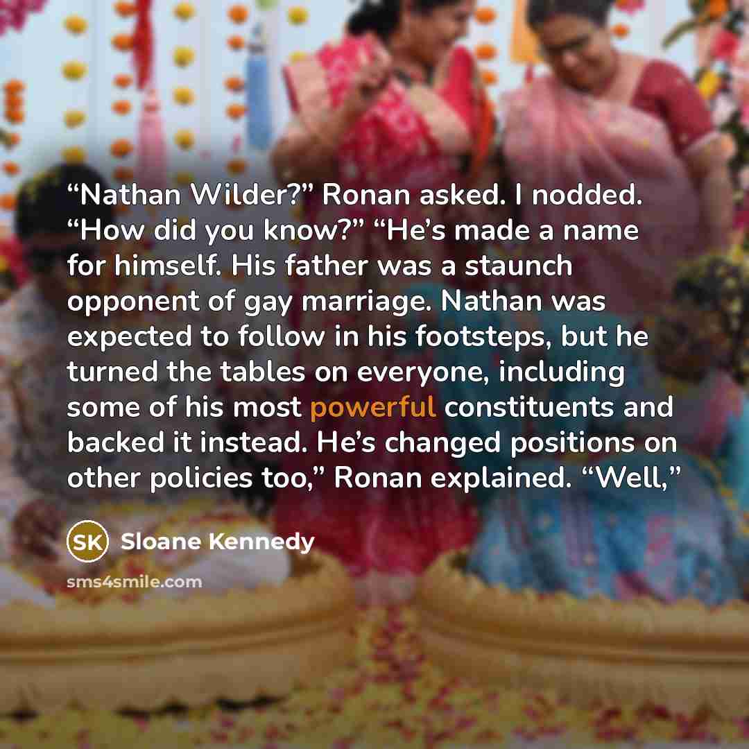 “Nathan Wilder?” Ronan asked. I nodded. “How did you know?” “He’s made a name for himself. His father was a staunch opponent of gay marriage. Nathan was expected to follow in his footsteps, but he turned the tables on everyone, including some of his most powerful constituents and backed it instead…” quote by Sloane Kennedy