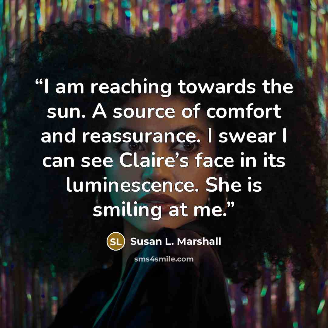 “I am reaching towards the sun. A source of comfort and reassurance. I swear I can see Claire’s face in its luminescence. She is smiling at me.” quote by Susan L. Marshall
