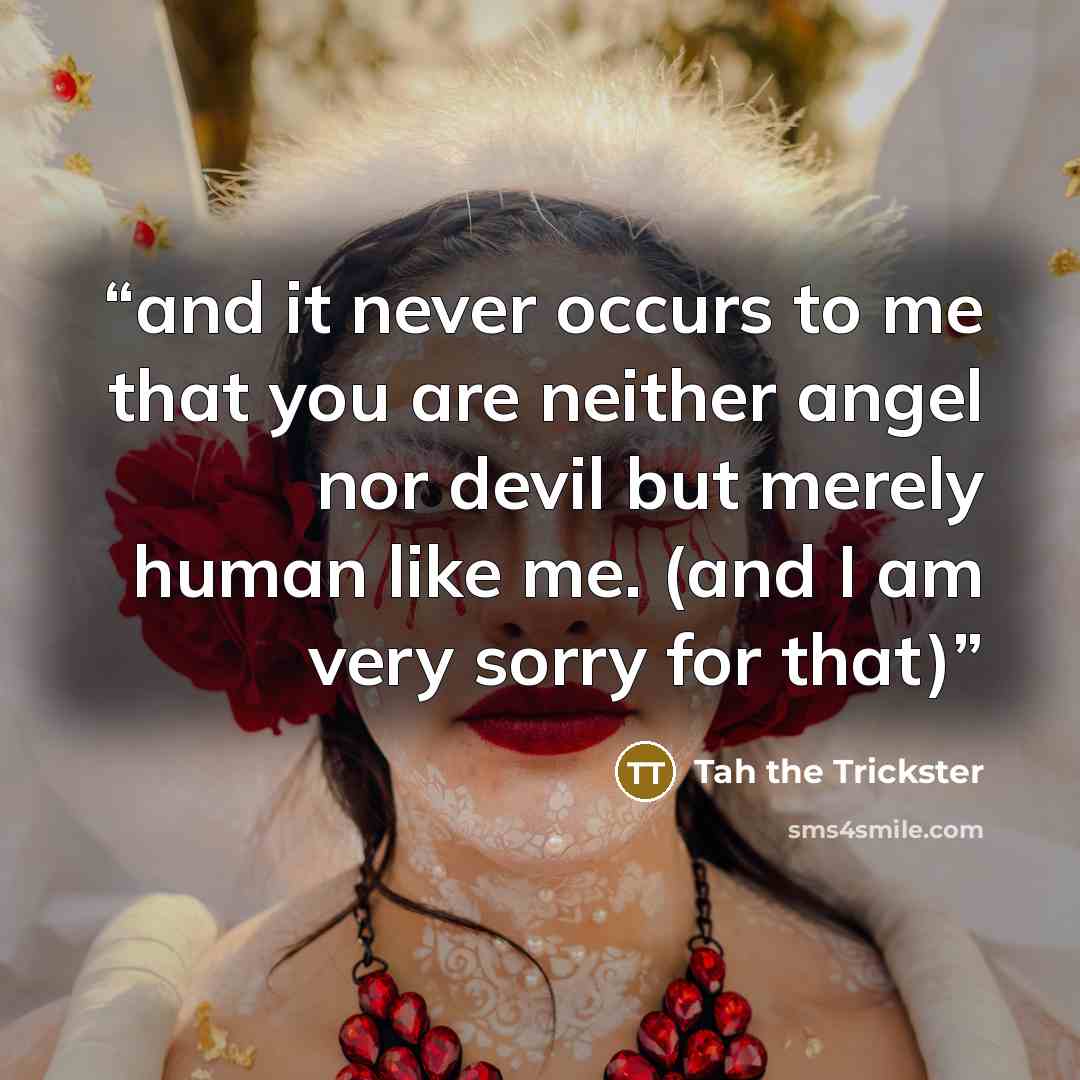 “and it never occurs to me that you are neither angel nor devil but merely human like me. (and I am very sorry for that)” quote by Tah the Trickster