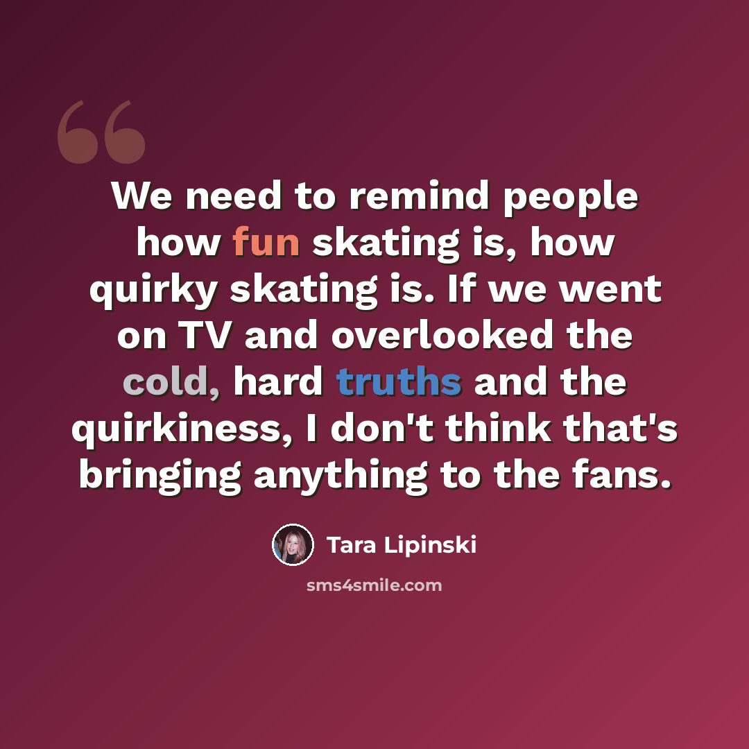 “We need to remind people how fun skating is, how quirky skating is. If we went on TV and overlooked the cold, hard truths and the quirkiness, I don't think that's bringing anything to the fans.” quote by Tara Lipinski