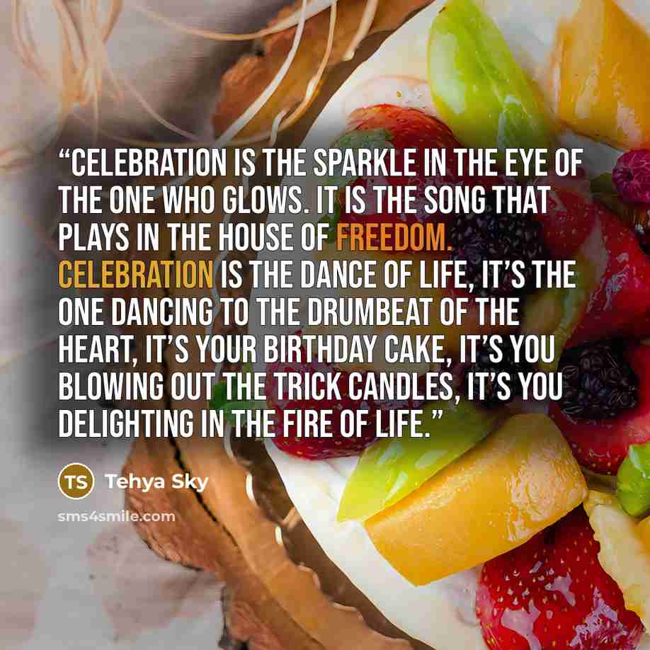 “Celebration is the sparkle in the eye of the one who glows. It is the song that plays in the house of freedom. Celebration is the dance of life, it’s the one dancing to the drumbeat of the heart, it’s your birthday cake, it’s you blowing out the trick candles, it’s you delighting in the fire of…” quote by Tehya Sky