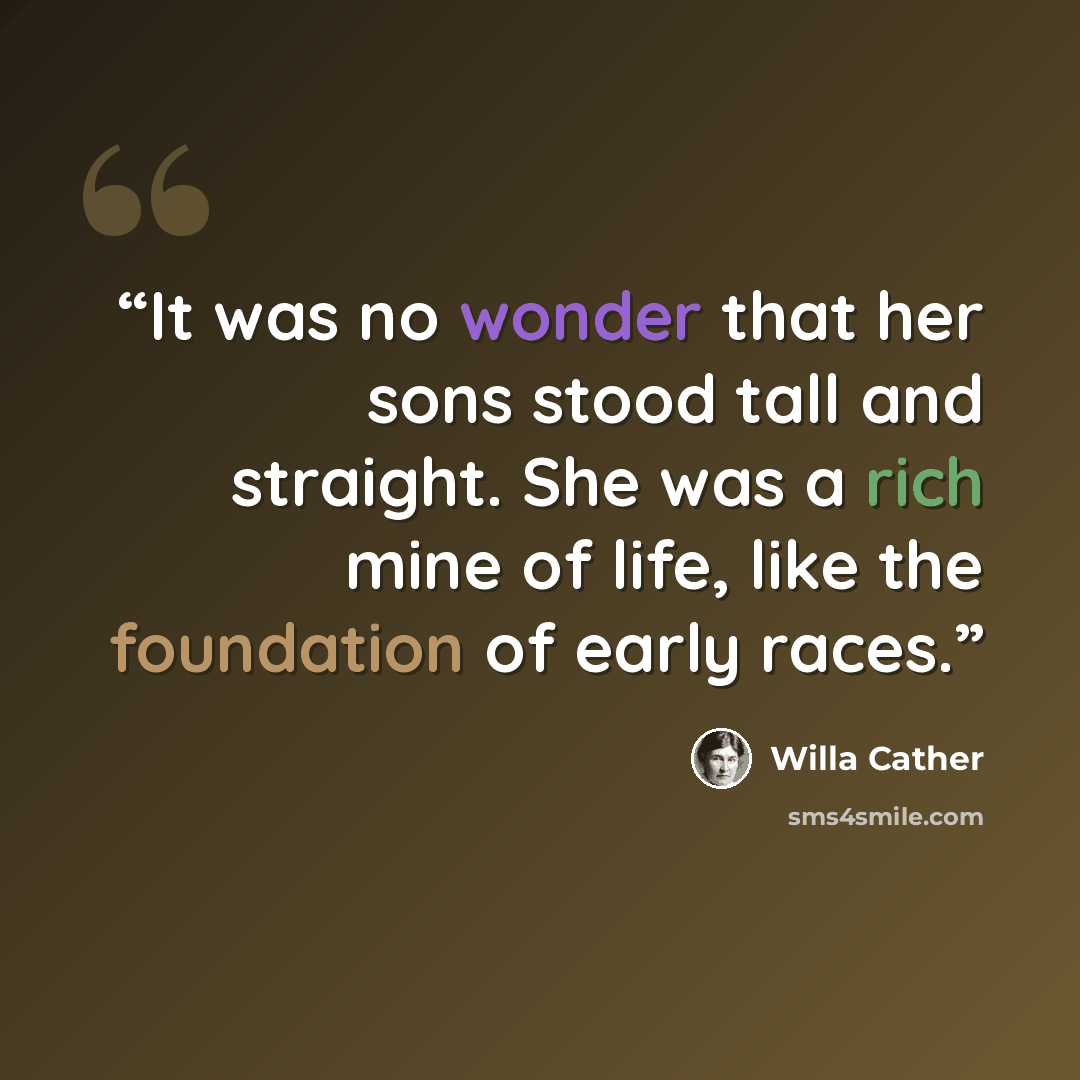 “It was no wonder that her sons stood tall and straight. She was a rich mine of life, like the foundation of early races.” quote by Willa Cather