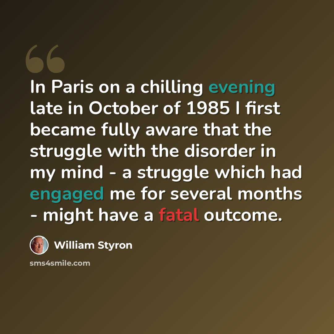 “In Paris on a chilling evening late in October of 1985 I first became fully aware that the struggle with the disorder in my mind - a struggle which had engaged me for several months - might have a fatal outcome.” quote by William Styron
