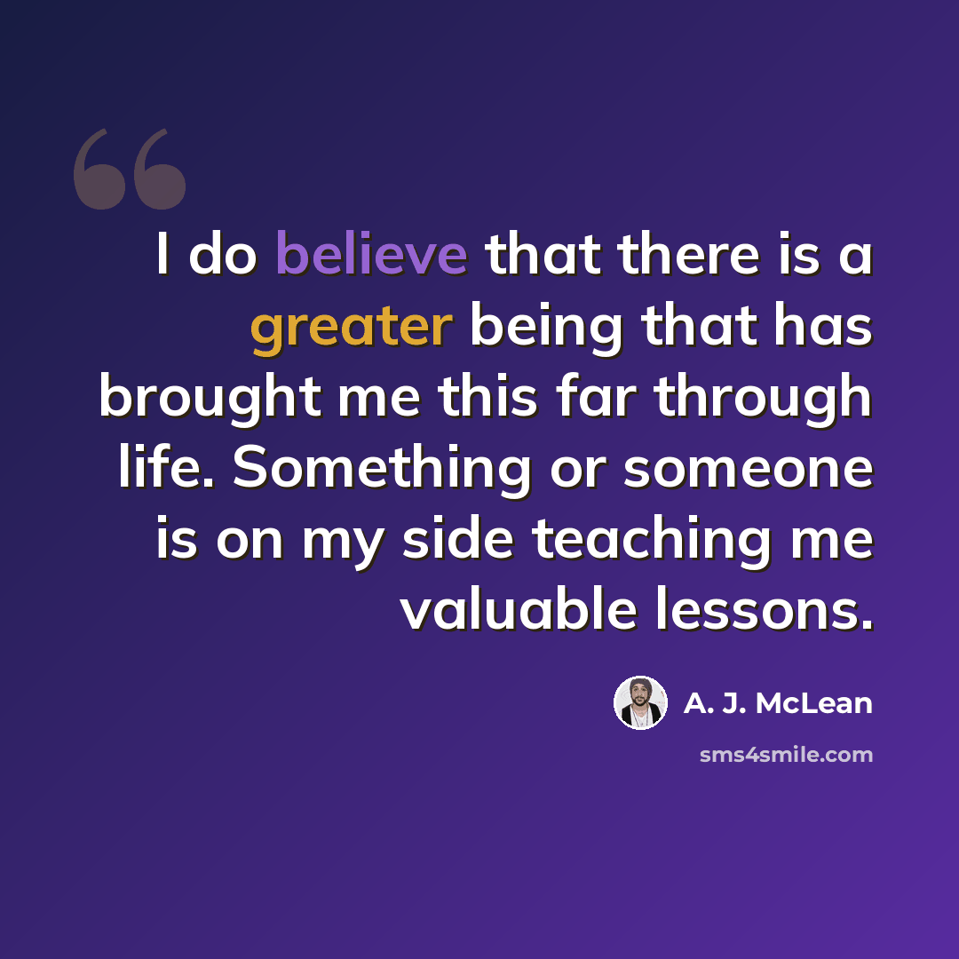 “I do believe that there is a greater being that has brought me this far through life. Something or someone is on my side teaching me valuable lessons.” quote by A. J. McLean