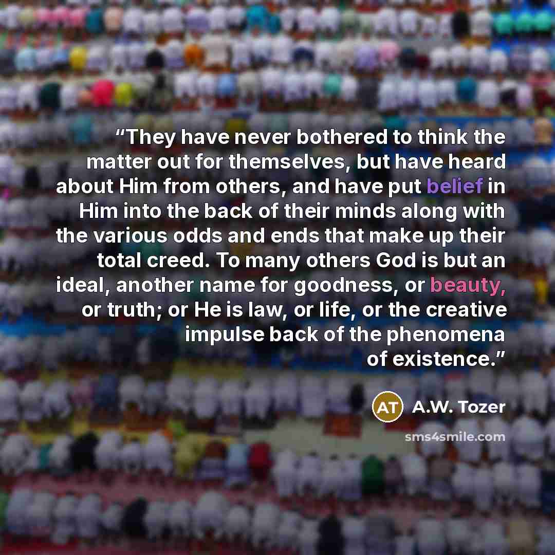 “They have never bothered to think the matter out for themselves, but have heard about Him from others, and have put belief in Him into the back of their minds along with the various odds and ends that make up their total creed. To many others God is but an ideal, another name for goodness, or…” quote by A.W. Tozer