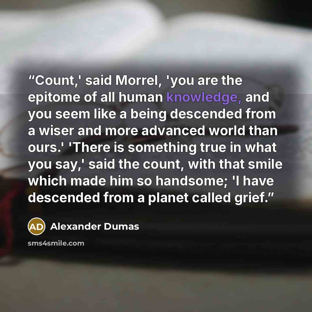 “Count,' said Morrel, 'you are the epitome of all human knowledge, and you seem like a being descended from a wiser and more advanced world than ours.' 'There is something true in what you say,' said the count, with that smile which made him so handsome; 'I have descended from a planet called grief.” quote by Alexander Dumas