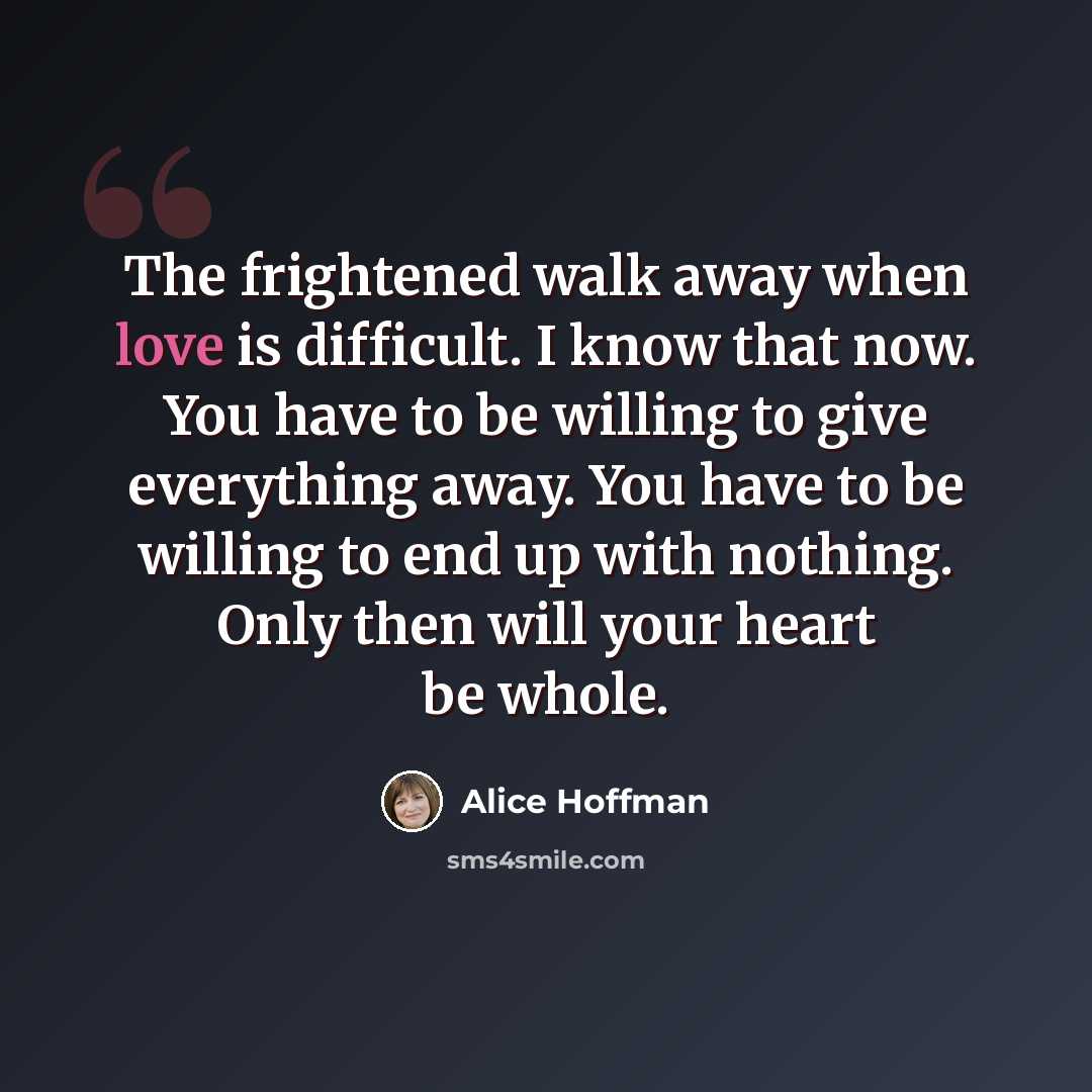 “The frightened walk away when love is difficult. I know that now. You have to be willing to give everything away. You have to be willing to end up with nothing. Only then will your heart be whole.” quote by Alice Hoffman