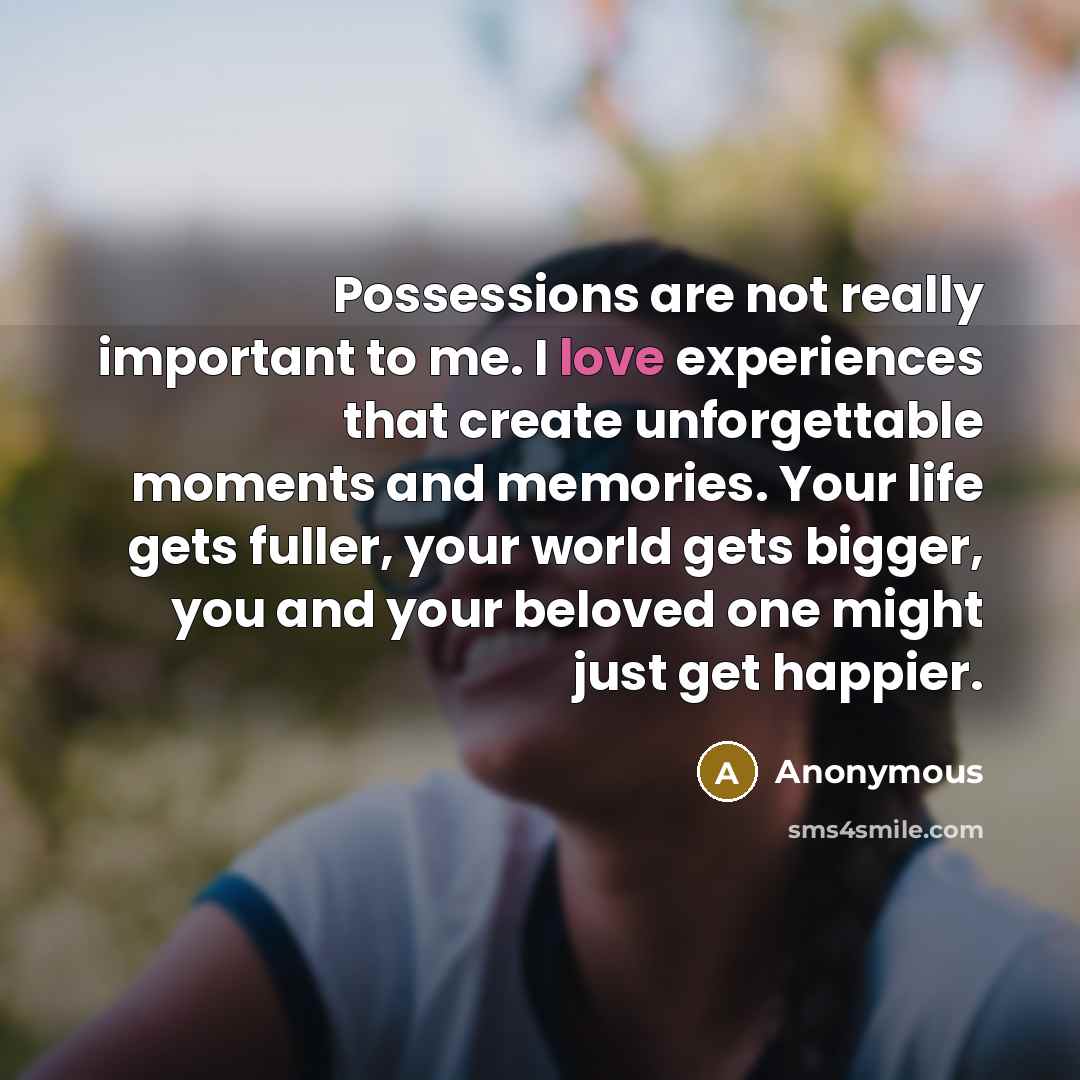 “Possessions are not really important to me. I love experiences that create unforgettable moments and memories. Your life gets fuller, your world gets bigger, you and your beloved one might just get happier.” quote by Anonymous