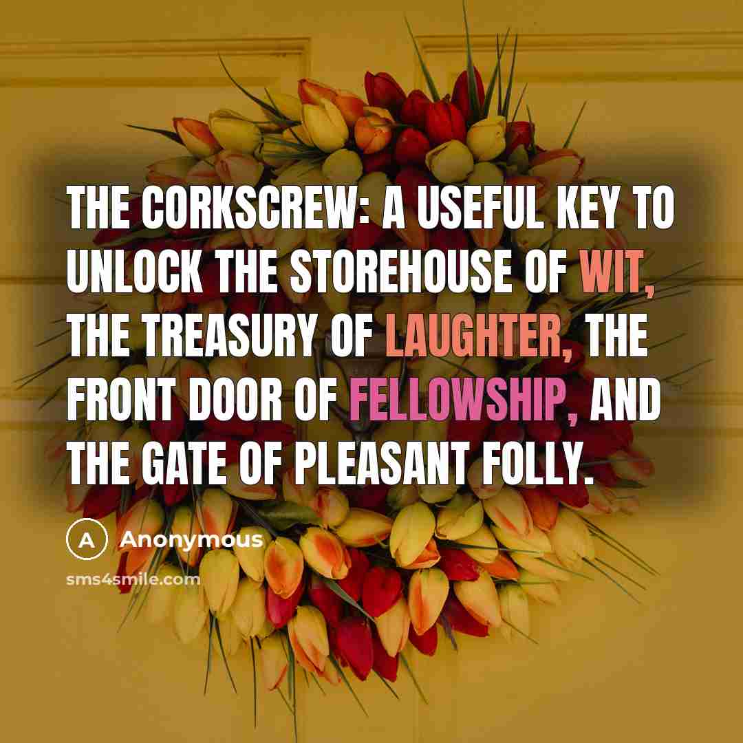 “The corkscrew: a useful key to unlock the storehouse of wit, the treasury of laughter, the front door of fellowship, and the gate of pleasant folly.” quote by Anonymous