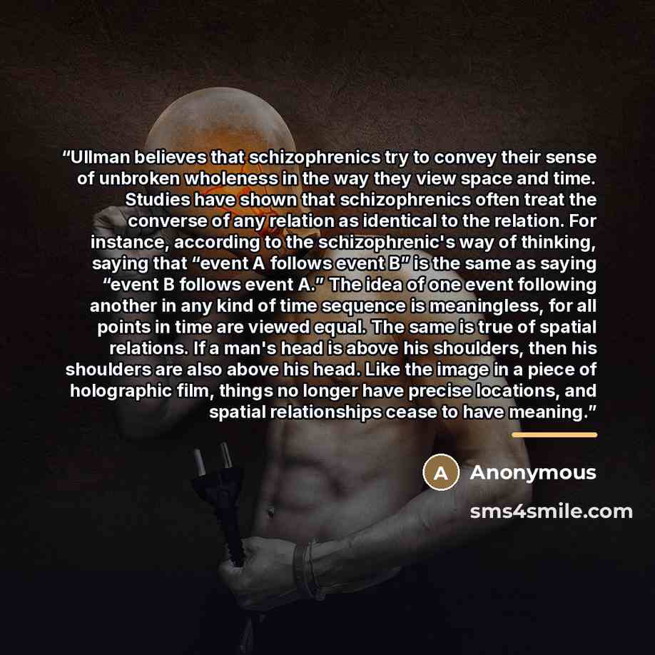 “Ullman believes that schizophrenics try to convey their sense of unbroken wholeness in the way they view space and time. Studies have shown that schizophrenics often treat the converse of any relation as identical to the relation. For instance, according to the schizophrenic's way of thinking…” quote by Anonymous