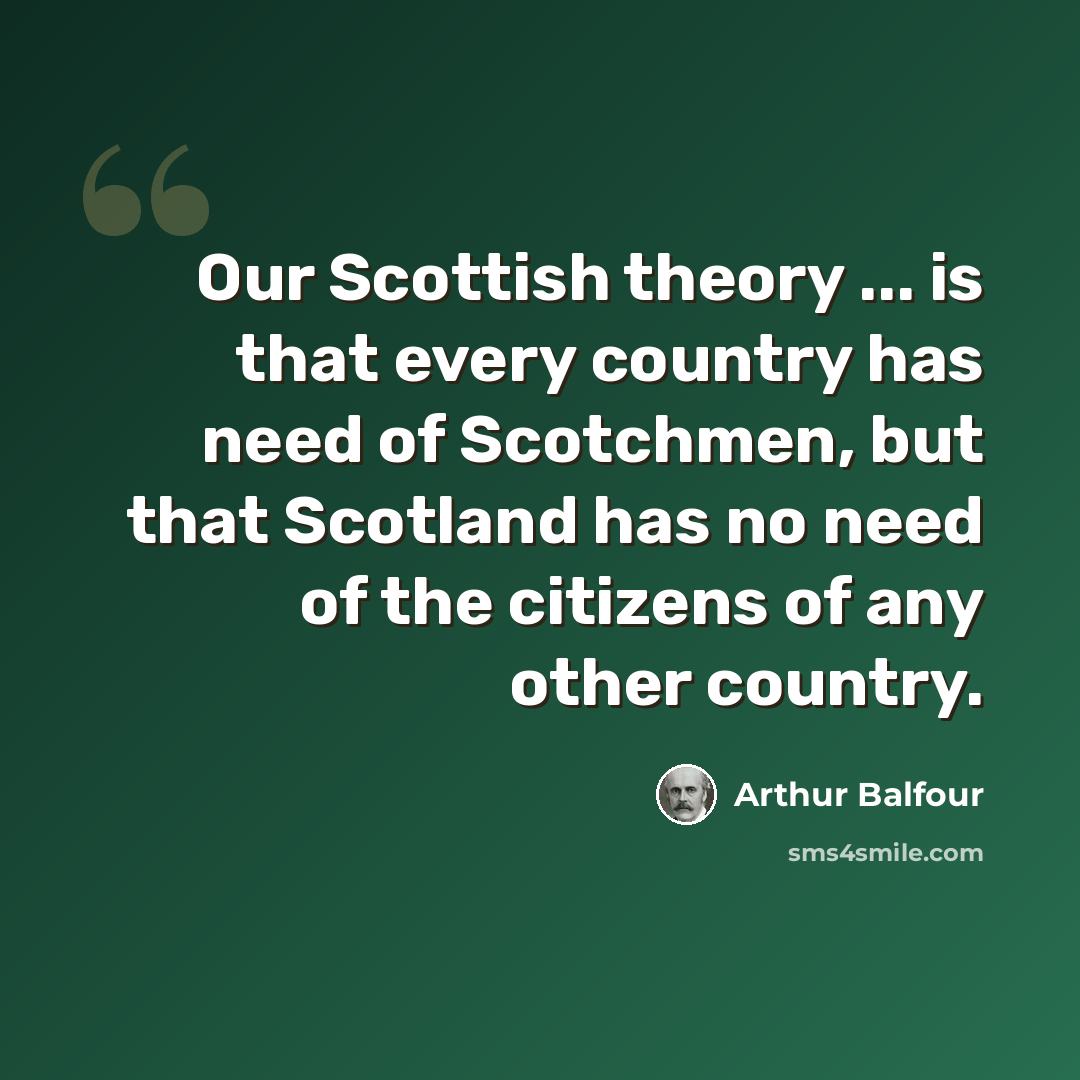 “Our Scottish theory ... is that every country has need of Scotchmen, but that Scotland has no need of the citizens of any other country.” quote by Arthur Balfour