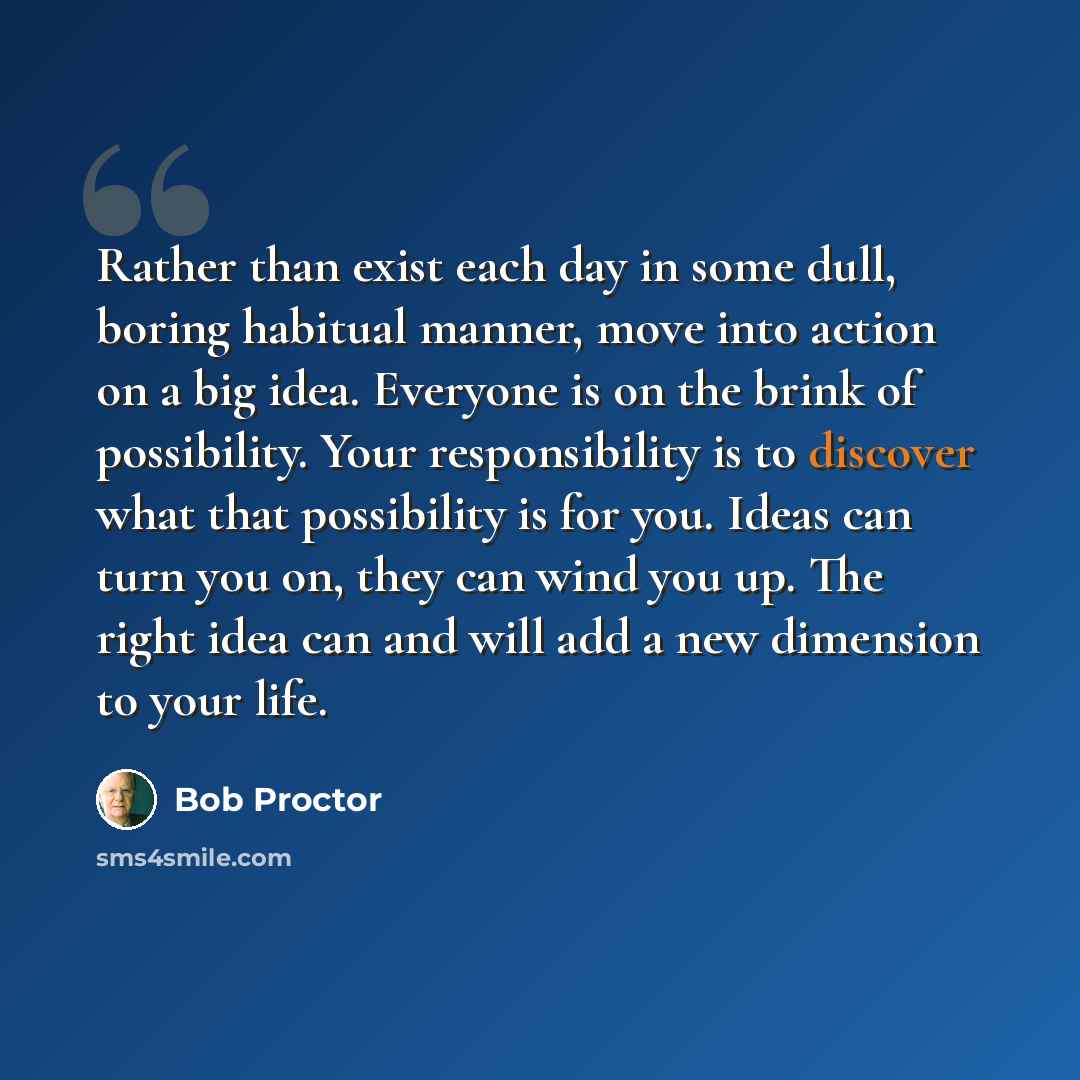 “Rather than exist each day in some dull, boring habitual manner, move into action on a big idea. Everyone is on the brink of possibility. Your responsibility is to discover what that possibility is for you. Ideas can turn you on, they can wind you up. The right idea can and will add a new…” quote by Bob Proctor