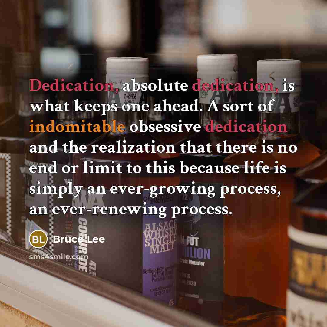 “Dedication, absolute dedication, is what keeps one ahead. A sort of indomitable obsessive dedication and the realization that there is no end or limit to this because life is simply an ever-growing process, an ever-renewing process.” quote by Bruce Lee