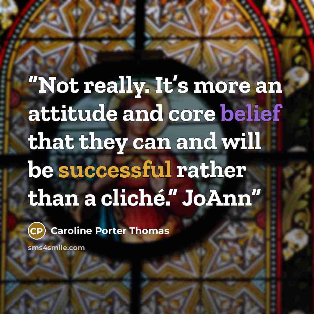 “Not really. It’s more an attitude and core belief that they can and will be successful rather than a cliché.” JoAnn” quote by Caroline Porter Thomas
