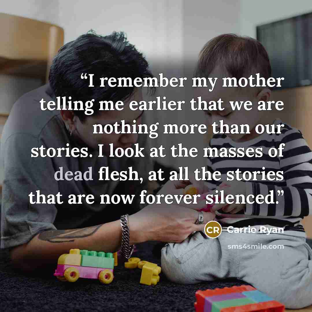 “I remember my mother telling me earlier that we are nothing more than our stories. I look at the masses of dead flesh, at all the stories that are now forever silenced.” quote by Carrie Ryan