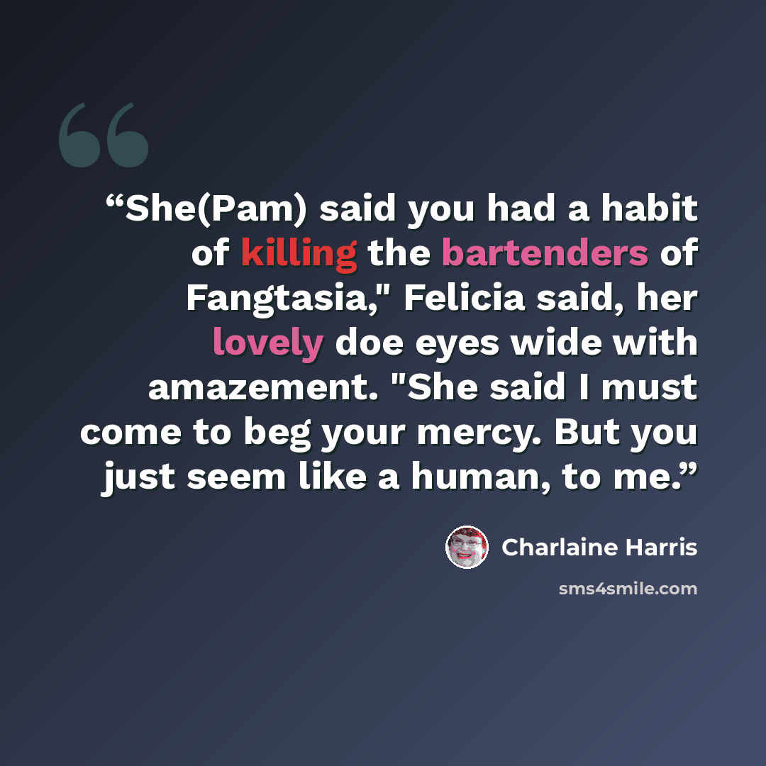 “She(Pam) said you had a habit of killing the bartenders of Fangtasia," Felicia said, her lovely doe eyes wide with amazement. "She said I must come to beg your mercy. But you just seem like a human, to me.” quote by Charlaine Harris