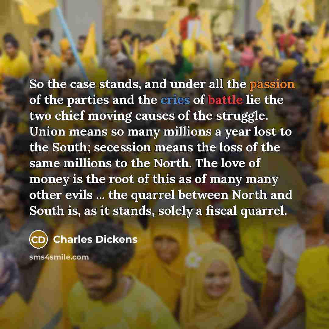 “So the case stands, and under all the passion of the parties and the cries of battle lie the two chief moving causes of the struggle. Union means so many millions a year lost to the South; secession means the loss of the same millions to the North. The love of money is the root of this as of many…” quote by Charles Dickens