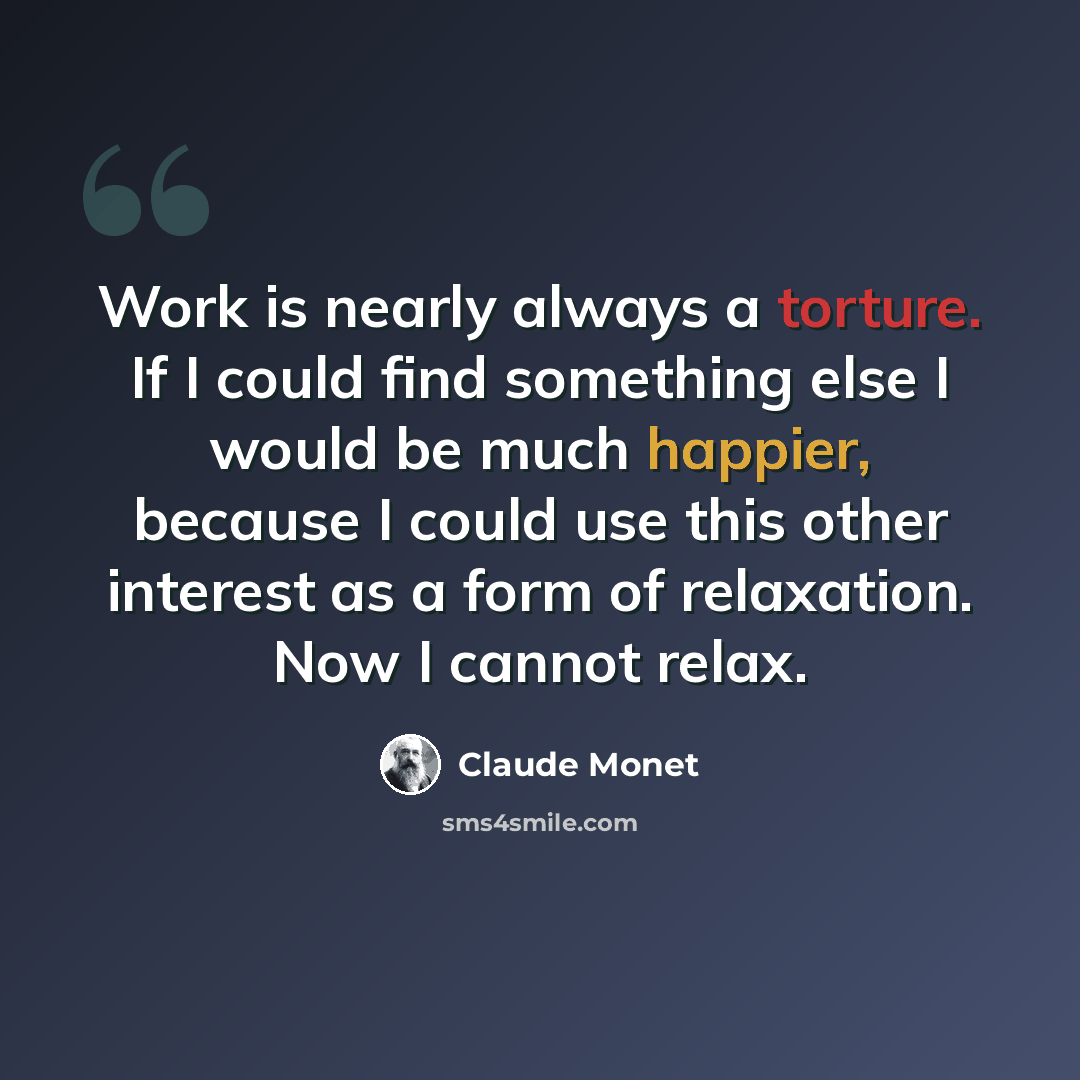 “Work is nearly always a torture. If I could find something else I would be much happier, because I could use this other interest as a form of relaxation. Now I cannot relax.” quote by Claude Monet