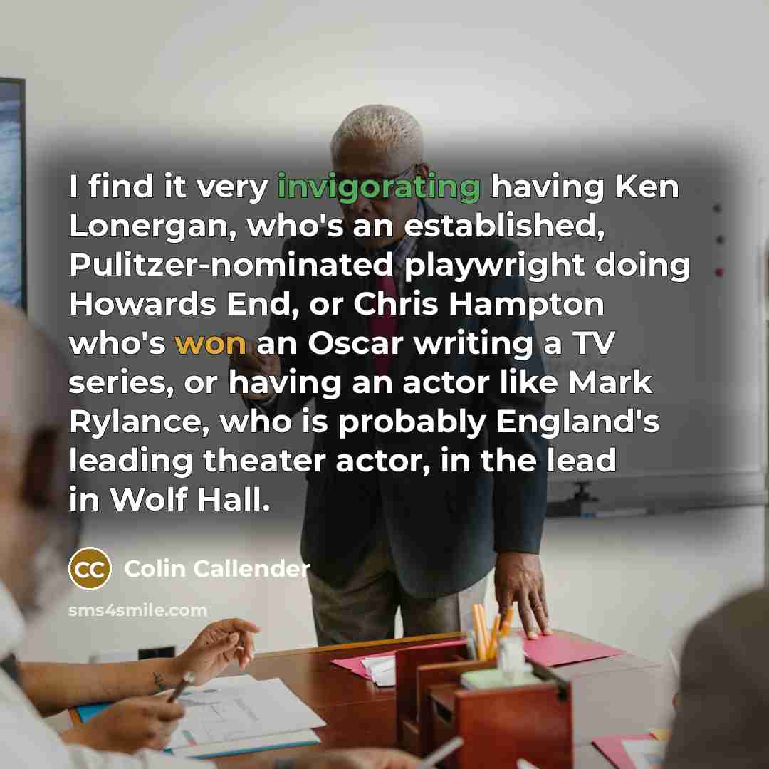 “I find it very invigorating having Ken Lonergan, who's an established, Pulitzer-nominated playwright doing Howards End, or Chris Hampton who's won an Oscar writing a TV series, or having an actor like Mark Rylance, who is probably England's leading theater actor, in the lead in Wolf Hall.” quote by Colin Callender