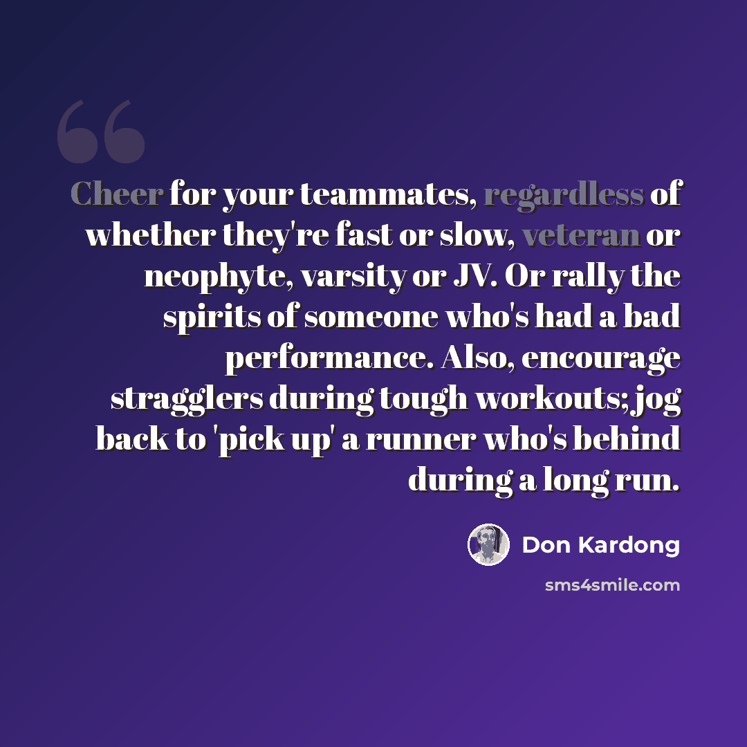 “Cheer for your teammates, regardless of whether they're fast or slow, veteran or neophyte, varsity or JV. Or rally the spirits of someone who's had a bad performance. Also, encourage stragglers during tough workouts; jog back to 'pick up' a runner who's behind during a long run.” quote by Don Kardong
