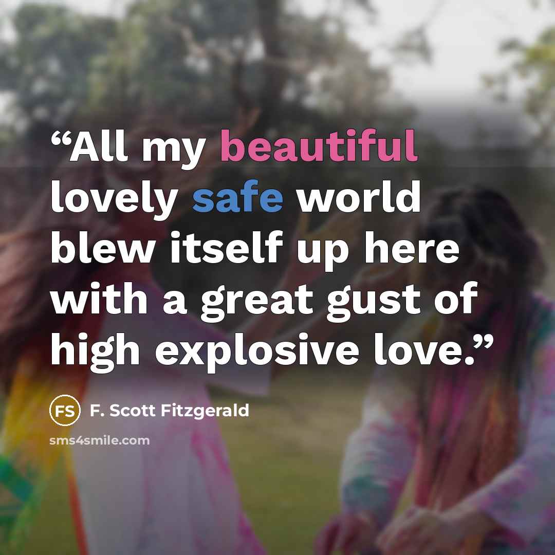 “All my beautiful lovely safe world blew itself up here with a great gust of high explosive love.” quote by F. Scott Fitzgerald