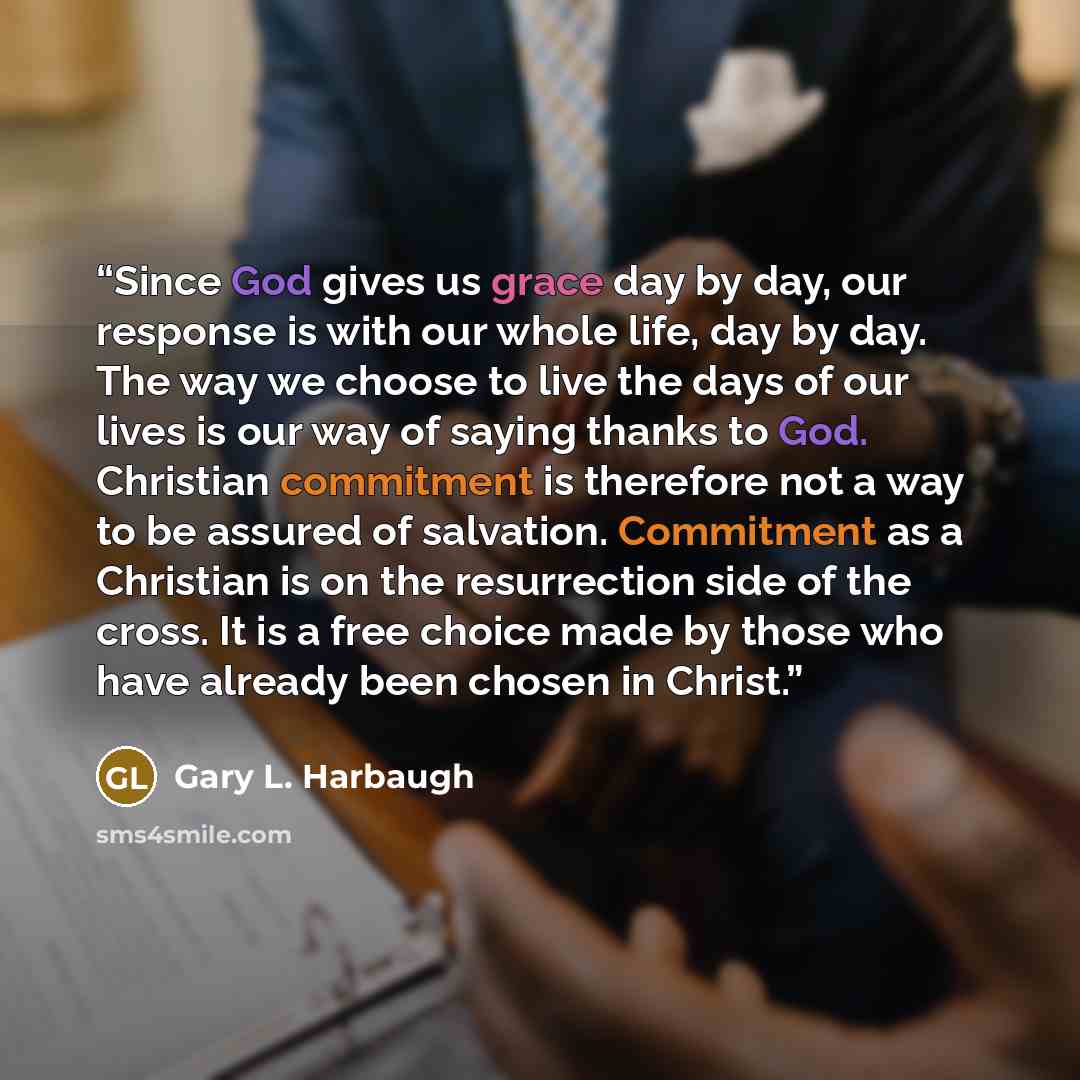 “Since God gives us grace day by day, our response is with our whole life, day by day. The way we choose to live the days of our lives is our way of saying thanks to God. Christian commitment is therefore not a way to be assured of salvation. Commitment as a Christian is on the resurrection side of…” quote by Gary L. Harbaugh