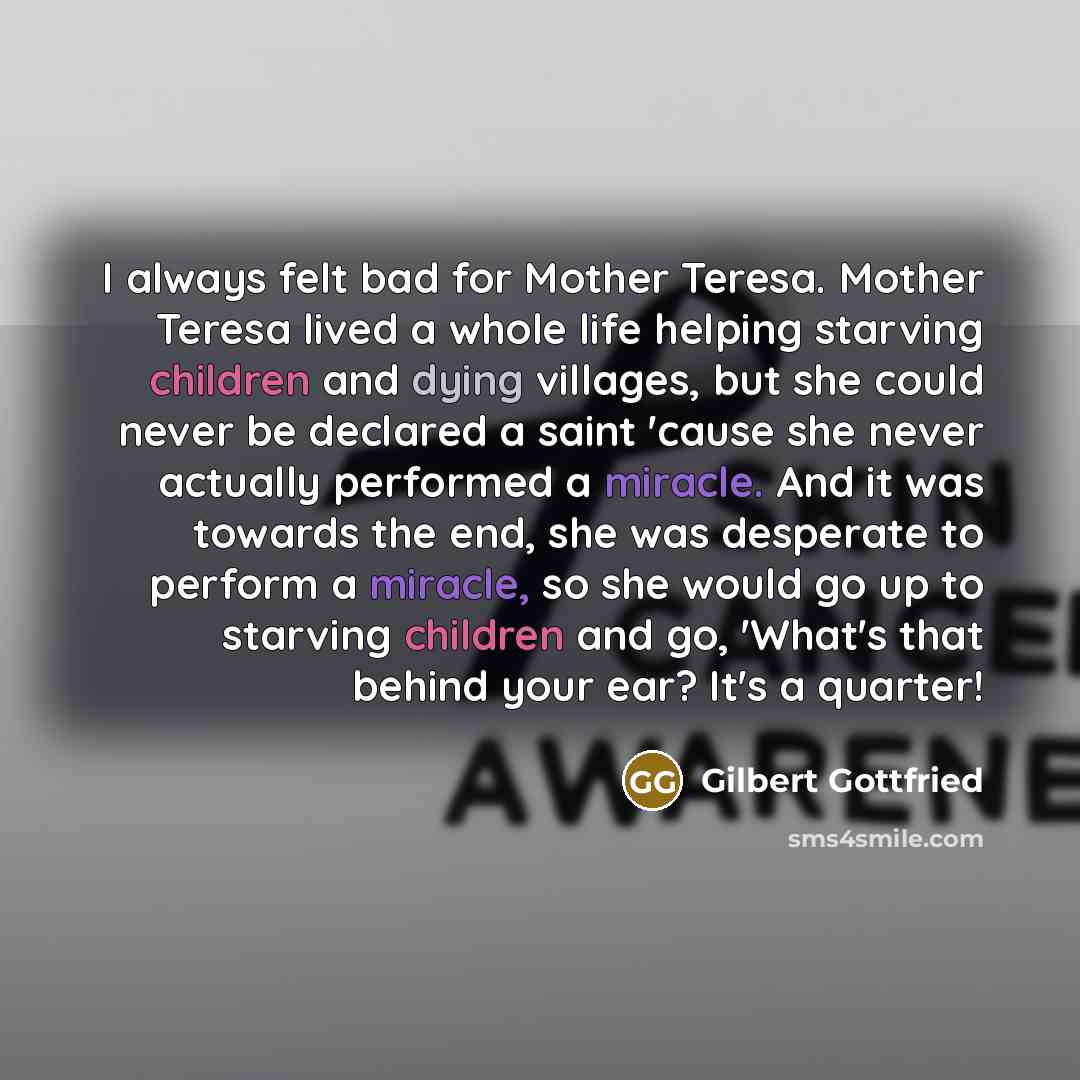 “I always felt bad for Mother Teresa. Mother Teresa lived a whole life helping starving children and dying villages, but she could never be declared a saint 'cause she never actually performed a miracle. And it was towards the end, she was desperate to perform a miracle, so she would go up to…” quote by Gilbert Gottfried